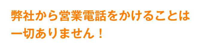 弊社から営業電話をかけることは一切ありません!