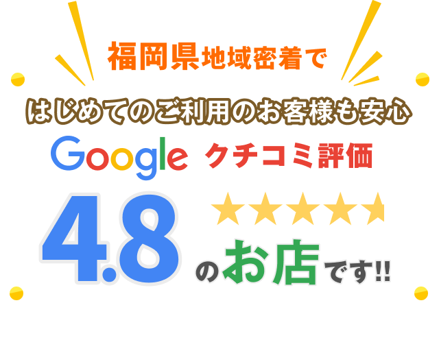 福岡県地域密着で初めてのご利用のお客様も安心、Googleクチコミ評価4.8の高評価を持つお店です。