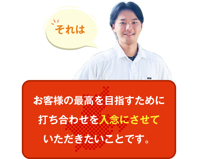 それは、お客様の最高を目指すために打ち合わせを入念にさせていただきたいことです。
