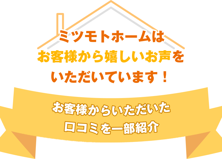 ミツモトホームはお客様から嬉しいお声をいただいています。お客様からいただいた口コミを一部紹介。
